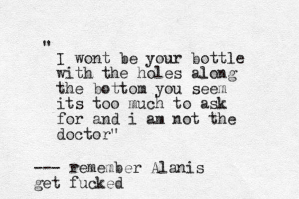 I wont be your bottle with the holes along the bot tom you seem its too much to ask for and i am not the doctor" " --- remember Alanis get fucked