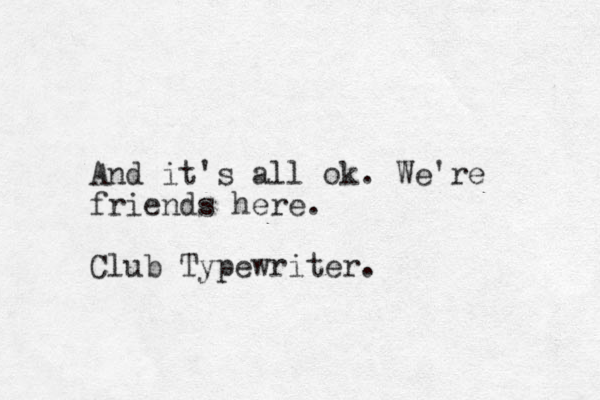 And it's all ok. We're friends here. Club Typewriter.