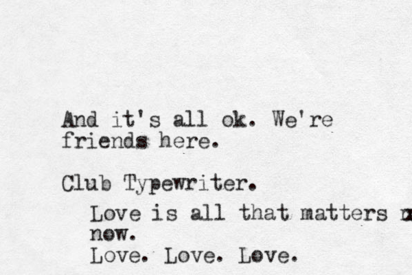 And it's all ok. We're friends here. Club Typewriter. Love is all that matters now x now. Love. Love. Love.