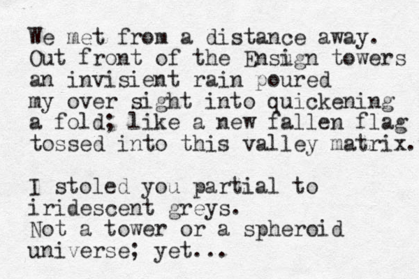 We met from a distance away. Out front of the Ensu ign towers an invisient rain poured my over sight into quickening a fold; like a new fallen flag tossed into this valley matrix. I stoled you partial to iridescent greys. Not a tower or a spheroid universe; yet...