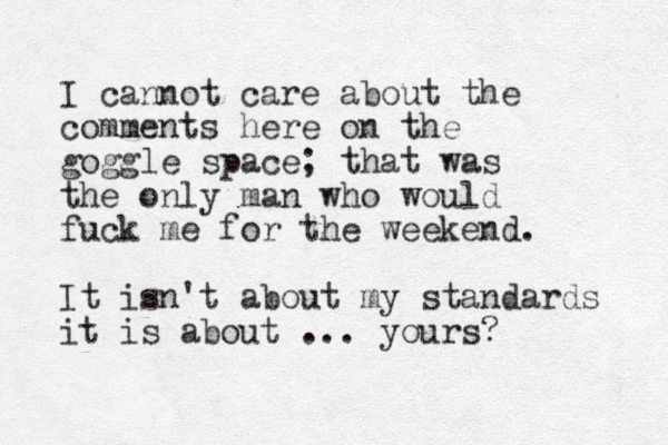 I cannot care about the comments here on the goggle space; that was the only man who would fuck me for the weekend. It isn't about my standards it is about ... yours?