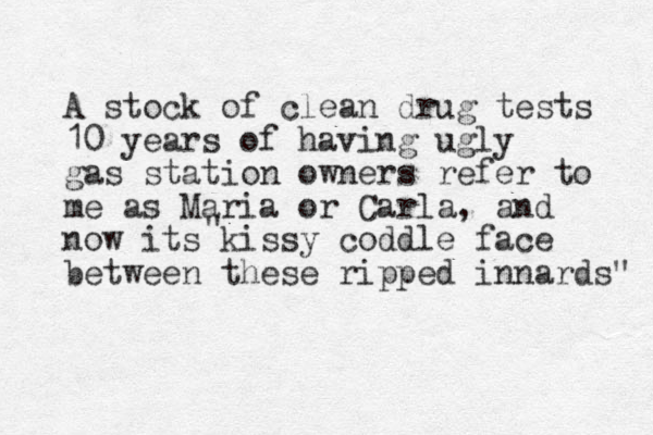 A stock of clean drug tests 10 years of having ugly gas station owners refer to me as Maria or Carla, and now its kissy coddle face between these ripped innards" " 