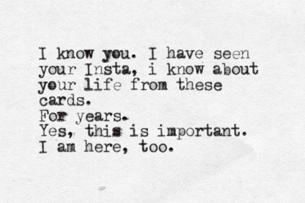 I know you. I have seen your Insta, i know about your life from these cards. For years. Yes, this is important. I am here, too.