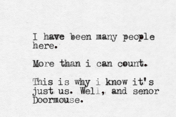 I have been many people here. More than i can count. This is why i know it's just us. Well, and senor Doormouse.