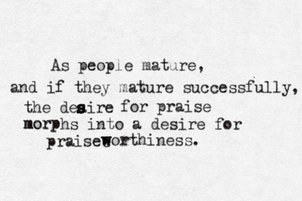 As people mature, and if they mature successfully, the deaire s s s s s for praise morphs into a desire for praisee w w w worthiness. morp 