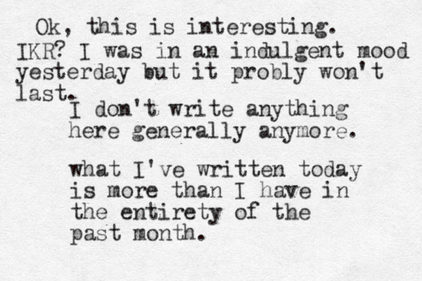 I don't write anything here generally anymore. what I've written today is more than I have in the entirety of the past month. Ok, this is interesting. IKR? I was in an indulgent mood yesterday but it probly won't last.
