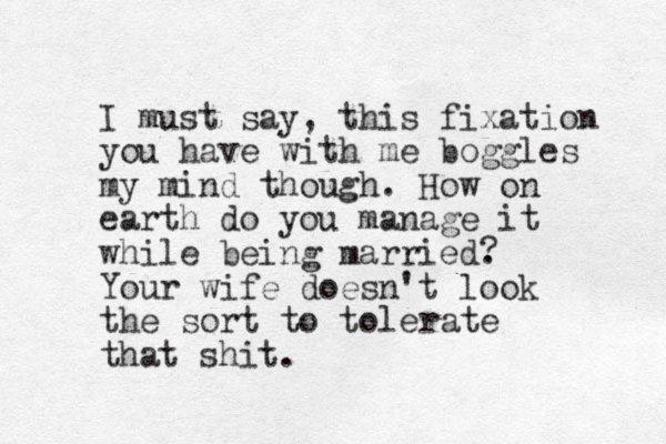 I must say, this fixation you have with me boggles my mind though. How on earth do you manage it while being married. Your wife doesn't look the sort to tolerate that shit. ? 
