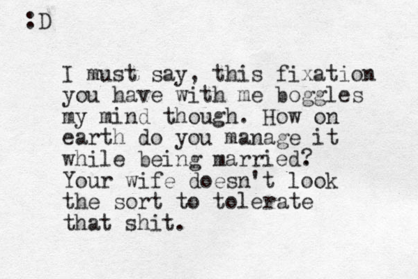 I must say, this fixation you have with me boggles my mind though. How on earth do you manage it while being married. Your wife doesn't look the sort to tolerate that shit. ? :D 