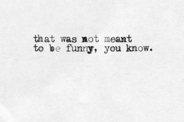 that was not meant to be funny, you know. 