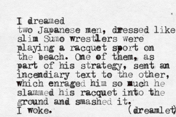 I dreamed two Japanese men, dressed like slim Sumo wrestlers were playing a racquet soort p on the beach. One of them, as part of his strategy, sent an incendiary text to the other, which enraged him so much he slammed his racquet into the ground and smashed it. I woke. (dreamlet) ) 