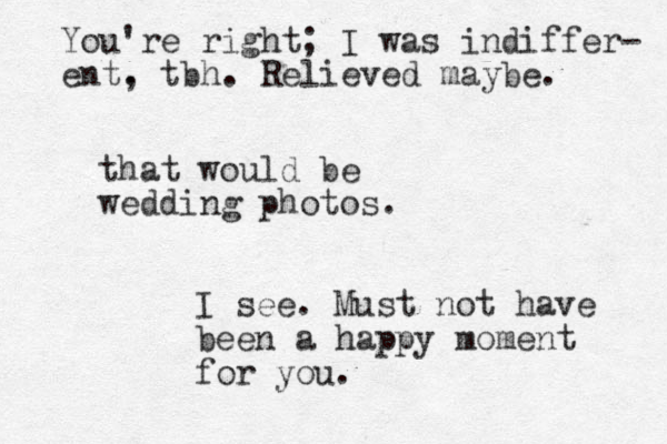 that would be wedding photos. I see. Must not have been a happy moment for you. You're right; I was indiffer- ent. , tbh. Relieved maybe. 