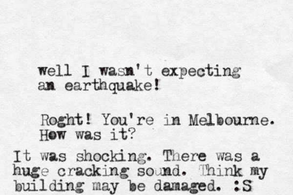 well I wasn't expecting an earthquake! Roght! You're in Melbourne. How was it? It was shocking. There was a huge cracking sound. Think my building may be damaged. :S 