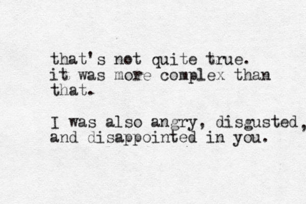 that's not quite true. it was more complex than that. I was also angry, disgusted and disappointed in you. , 