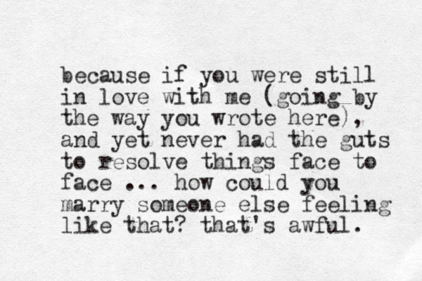 because if you were still in love with me (going by the way you wrote here), and yet never had the guts to resolve things face to face ... how could you marry someone else feeling like that? that's awful. 