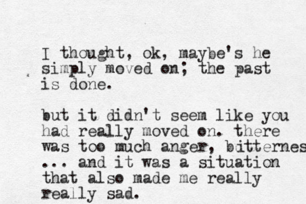 I thought, ok, maybe's he simply moved on; the past is done. but it didn't seem like you had really moved on. there was too much anger, butterness i ... and it was a situation that also made me really really sad.