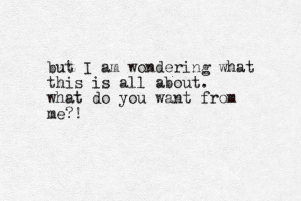 but I am wondering what this is all about. what do you want from me?!