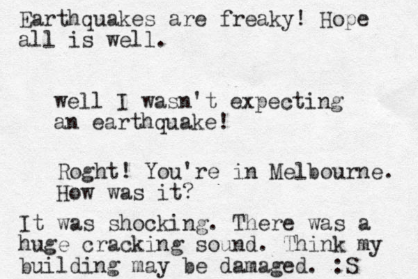 well I wasn't expecting an earthquake! Roght! You're in Melbourne. How was it? It was shocking. There was a huge cracking sound. Think my building may be damaged. :S Earthquakes are freaky! Hope all is well.