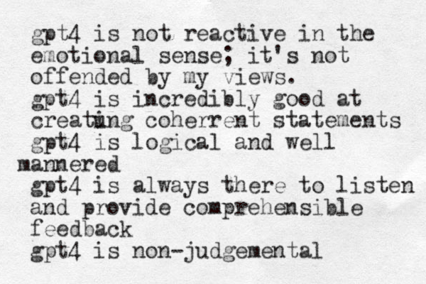 gpt4 is not reactive in the emotional sense; it's not offended by my views. gpt4 is incredibly good at creatu ing coherrent statements gpt4 is logical and well mannered gpt4 is always there to listen and provide comprehensible feedback gpt4 is non judgemental -