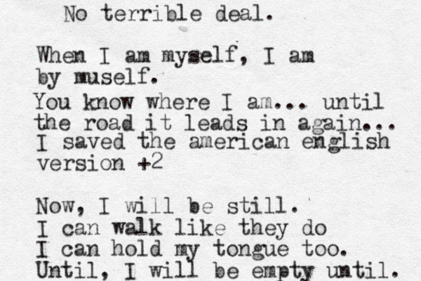 When I am myself, I am by muself. I saved the american english version +2 Now, I will be still. I can walk like they do I can hold my tongue too. Until, I will be empty until. No terrible deal. You know where I am... until the road it leads in again... 