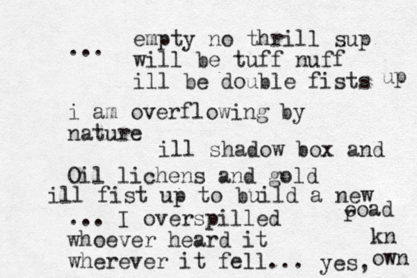 ... i am overflowing by nature Oil lichens and gold ... I overspilled whoever heard it wherever it fell... empty no thrill sup will be tuff nuff ill be double fists up ill shadow box and ill fist up to build a new eoad r yes, kn own 