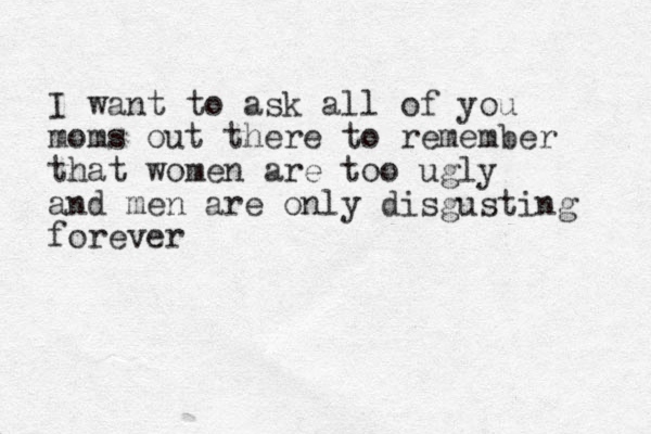 I want to ask all of you moms out there to remember that women are too ugly and men are only disgusting forever 