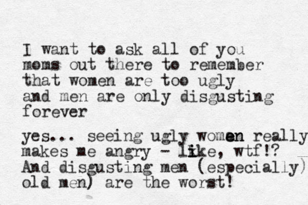 I want to ask all of you moms out there to remember that women are too ugly and men are only disgusting forever yes... seeing ugly woman e e en really makes me angry - lk i i ike, wtf!? And disgusting men (especially) old men) ) are the worst! 