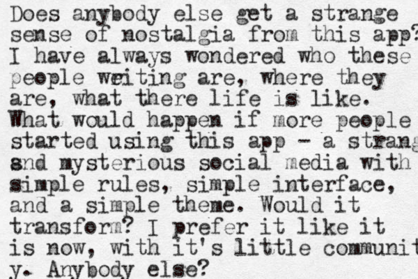 Does anybody else get a strange sense of nostalgia from this app? I have always wondered who these people weiting r are, where they are, what there life is like. What would happen if more people started using this app - a strange snd a mysterious social media with simple rules, simple interface, and a simple theme. Would it transform? I prefer it like it is now, with it's little community y. Anybody else? 