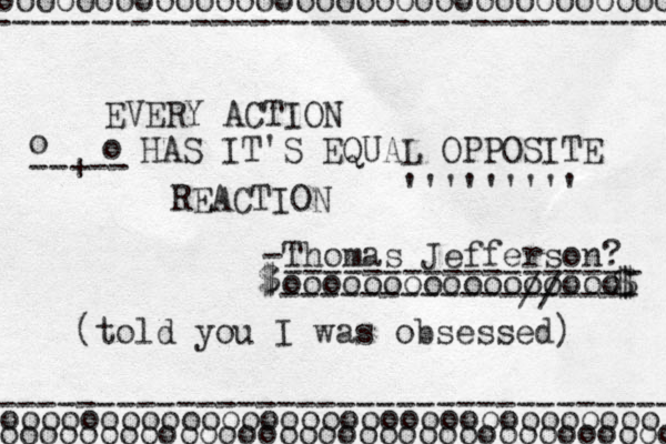 EVERY ACTION HAS IT'S EQUAL OPPOSITE REACTION -- +-- ''''''''' -Thomas Jefferson? o o ooooooooooooooooo ------------//---- ------------------ -- $ $ $ $ ---------------------------------- ---------------------------------- ooooooooooooooooooooooooooooooooo oooooooooooooooooooooooooooooooooo oooooooooooooooooooooooooooooooooo (told you I was obsessed) 