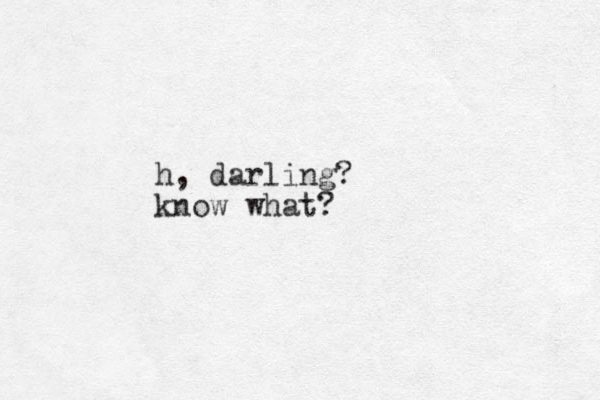 h, darling? know what?