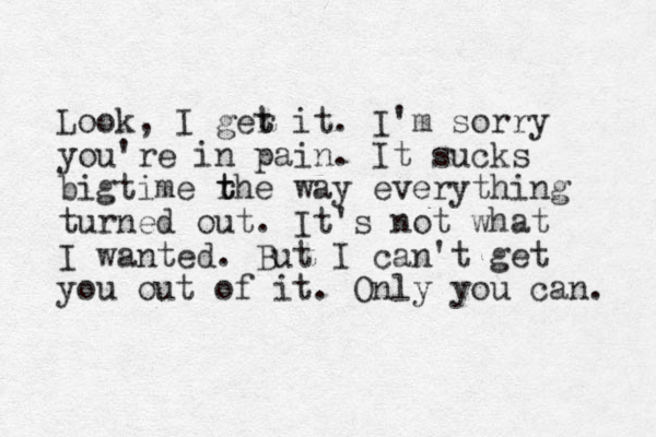 Look, I ger t t it. I'm sorry you're in pain. It sucks bigtime rh t t e way everything turned out. It's not what I wanted. But I can't get you out of it. Only you can. 