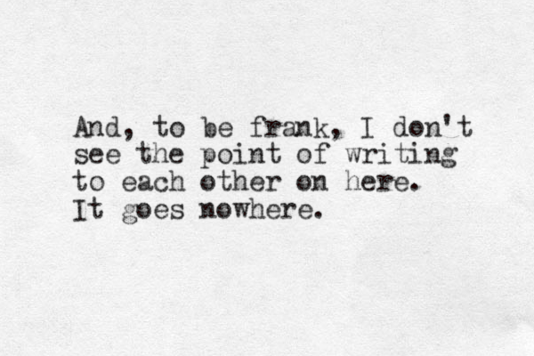 And, to be frank, I don't see the point of writing to each other on here. It goes nowhere. 