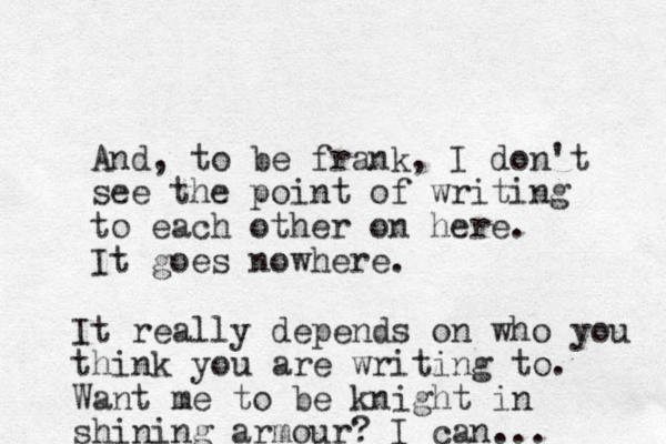 And, to be frank, I don't see the point of writing to each other on here. It goes nowhere. It really depends on who you think you are writing to. Want me to be knight in shining armour? I can... 