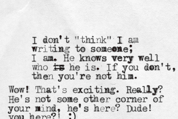 I don't "think" I am writing to someone; I am. He knows very well who is == he is. If you don't then you're not him. , Wow! That's exciting. Really? He's not some other corner of your mind, he's here? Dude! you here?! ;)