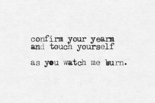 confirm your yearn and touch yourself as you watch me burn.