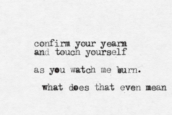 confirm your yearn and touch yourself as you watch me burn. what does that even mean 
