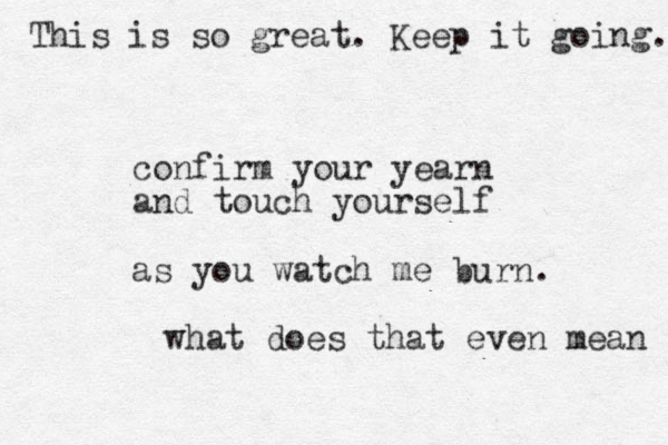confirm your yearn and touch yourself as you watch me burn. what does that even mean This is so great. Keep it going. 