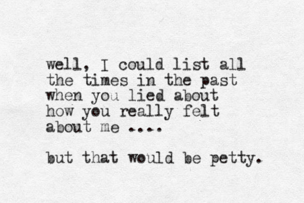 well, I could list all the times in the past when you lied about how you really felt about me .... but that would be petty. 