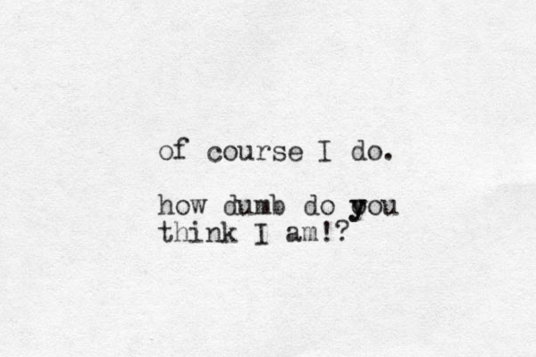 of course I do. how dumb do o y you think I am!? 