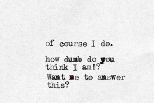 of course I do. how dumb do o y you think I am!? Want me to answer this?