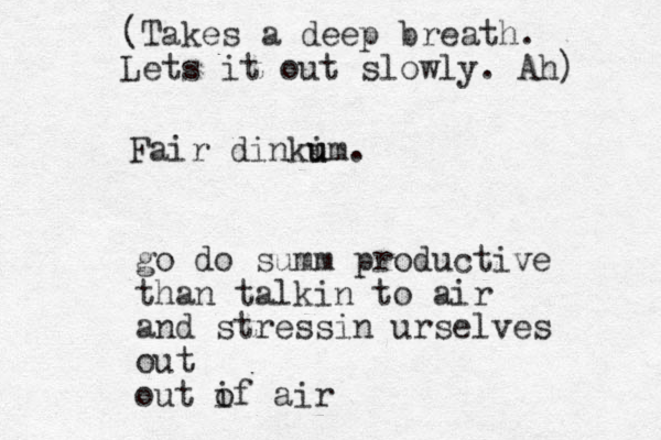 go do summ productive than talkin to air and stressin urselves out out if o air (Takes a deep breath. Lets it out slowly. Ah) Fair dinkim u u . 
