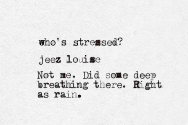 eho's stressed? w w jeez z louise Not me. Did some deep breathing there. Right as rain.