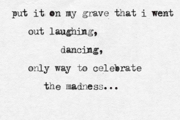 put it on my grave that i went out laughing, dancing, only way to celebrate the madness...