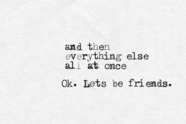 and then everything else all at once Ok. Lets be friends. 