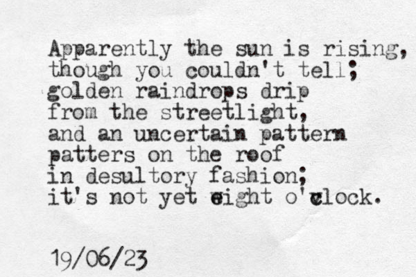Apparently the sun is rising, though you couldn't tell; golden raindrops drip from the streetlight, and an uncertain pattern patters on the roof in desultory fashion; it's not yet w e eight o'vlock c c . 19/06/23 