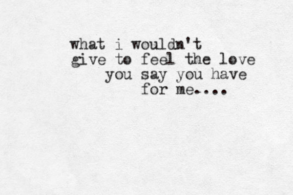 what i wouldn't give to feel the love you say you have for me....