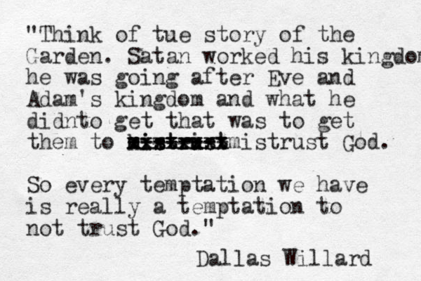 "Think of tue story of the Garden. Satan worked his kingdom he was going after Eve and Adam's kingdom and what he didnto get that was to get them to kistrist mistrust m m mistru u xxxxxxxx xxxxxxxx -------- ------- mistrust God. So every temptation we have is really a temptation to not trust God." Dallas Willard 