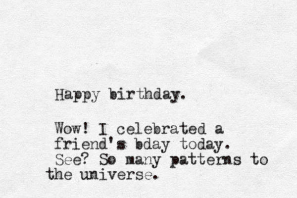 Happy birthday. Wow! I celebrated a friend's bday today. See? So many patterns to h t e universe.