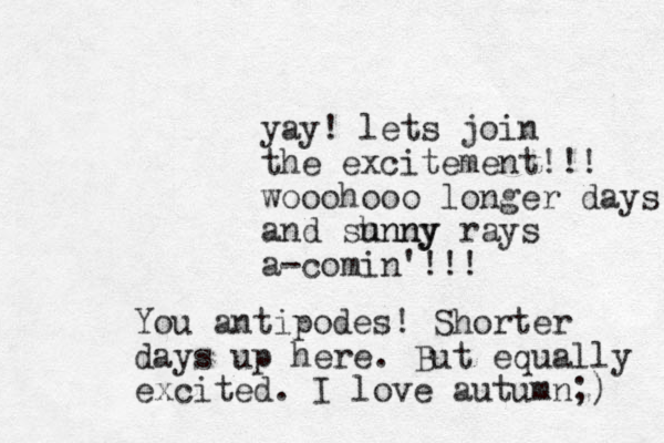 yay! lets join the excitement!!! wooohooo longer days and shnny unny rays a-comin'!!! You antipodes! Shorter days up here. But equally excited. I love autumn;) 