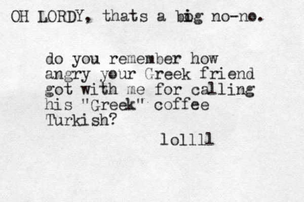 do you remember how angry your Greek friend got with me for calling his "Greek" coffee Turkish? lollll OH LORDY, thats a bo i ig no-no. 