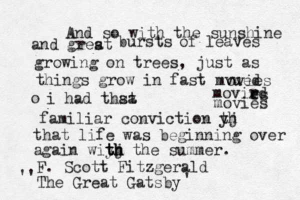 And so with the sunshine and grest a bursts of leaves growing on trees, just as things grow in fast mvued ovies movird r es movies o i had thst a at familiar conviction yj th that life was beginning over again wiyj th t t th h the summer. F . Scott Fitzgerald The Great Gatsby '' '